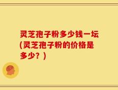 灵芝孢子粉多少钱一坛(灵芝孢子粉的价格是多少？)