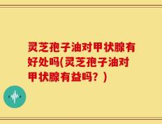 灵芝孢子油对甲状腺有好处吗(灵芝孢子油对甲状腺有益吗？)
