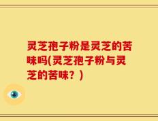 灵芝孢子粉是灵芝的苦味吗(灵芝孢子粉与灵芝的苦味？)