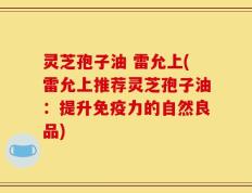 灵芝孢子油 雷允上(雷允上推荐灵芝孢子油：提升免疫力的自然良品)