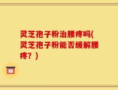 灵芝孢子粉治腰疼吗(灵芝孢子粉能否缓解腰疼？)
