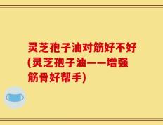灵芝孢子油对筋好不好(灵芝孢子油——增强筋骨好帮手)