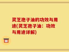 灵芝孢子油的功效与用途(灵芝孢子油：功效与用途详解)