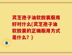 灵芝孢子油软胶囊服用好对什么(灵芝孢子油软胶囊的正确服用方式是什么？)