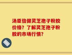 汤臣倍健灵芝孢子粉胶价格？了解灵芝孢子粉胶的市场行情？