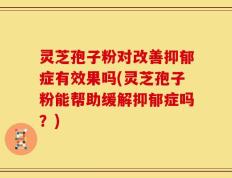 灵芝孢子粉对改善抑郁症有效果吗(灵芝孢子粉能帮助缓解抑郁症吗？)