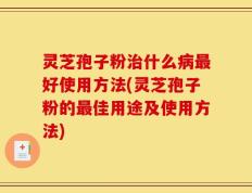 灵芝孢子粉治什么病最好使用方法(灵芝孢子粉的最佳用途及使用方法)