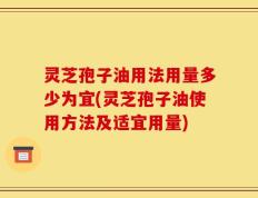 灵芝孢子油用法用量多少为宜(灵芝孢子油使用方法及适宜用量)