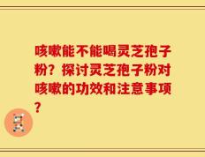 咳嗽能不能喝灵芝孢子粉？探讨灵芝孢子粉对咳嗽的功效和注意事项？
