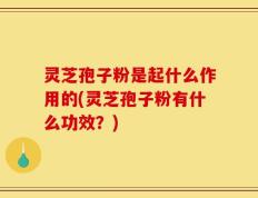 灵芝孢子粉是起什么作用的(灵芝孢子粉有什么功效？)