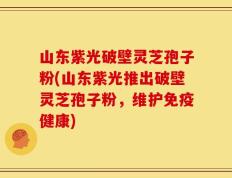 山东紫光破壁灵芝孢子粉(山东紫光推出破壁灵芝孢子粉，维护免疫健康)