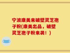 宁波康美来破壁灵芝孢子粉(康美出品，破壁灵芝孢子粉来袭！)