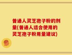 普通人灵芝孢子粉的剂量(普通人适合使用的灵芝孢子粉用量建议)
