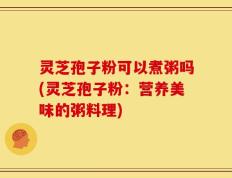 灵芝孢子粉可以煮粥吗(灵芝孢子粉：营养美味的粥料理)