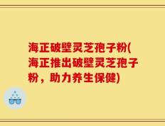 海正破壁灵芝孢子粉(海正推出破壁灵芝孢子粉，助力养生保健)