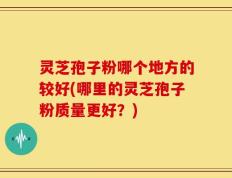 灵芝孢子粉哪个地方的较好(哪里的灵芝孢子粉质量更好？)
