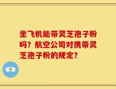 坐飞机能带灵芝孢子粉吗？航空公司对携带灵芝孢子粉的规定？