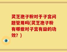 灵芝孢子粉对于子宫问题管用吗(灵芝孢子粉有哪些对子宫有益的功效？)