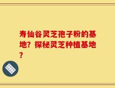 寿仙谷灵芝孢子粉的基地？探秘灵芝种植基地？
