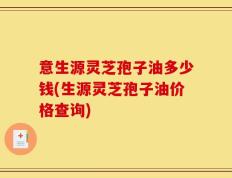 意生源灵芝孢子油多少钱(生源灵芝孢子油价格查询)