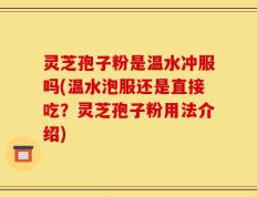 灵芝孢子粉是温水冲服吗(温水泡服还是直接吃？灵芝孢子粉用法介绍)