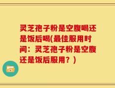 灵芝孢子粉是空腹喝还是饭后喝(最佳服用时间：灵芝孢子粉是空腹还是饭后服用？)