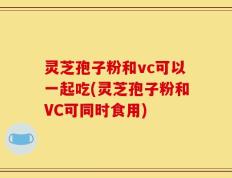灵芝孢子粉和vc可以一起吃(灵芝孢子粉和VC可同时食用)