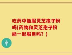 吃药中能服灵芝孢子粉吗(药物和灵芝孢子粉能一起服用吗？)