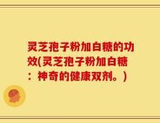 灵芝孢子粉加白糖的功效(灵芝孢子粉加白糖：神奇的健康双剂。)