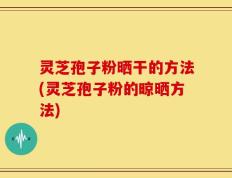 灵芝孢子粉晒干的方法(灵芝孢子粉的晾晒方法)