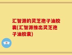汇智源的灵芝孢子油胶囊(汇智源推出灵芝孢子油胶囊)