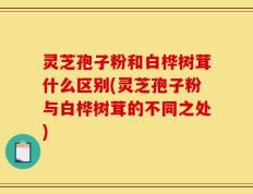 灵芝孢子粉和白桦树茸什么区别(灵芝孢子粉与白桦树茸的不同之处)