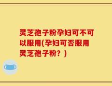 灵芝孢子粉孕妇可不可以服用(孕妇可否服用灵芝孢子粉？)