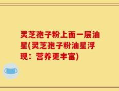 灵芝孢子粉上面一层油星(灵芝孢子粉油星浮现：营养更丰富)