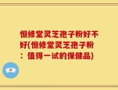 恒修堂灵芝孢子粉好不好(恒修堂灵芝孢子粉：值得一试的保健品)