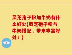 灵芝孢子粉加牛奶有什么好处(灵芝孢子粉与牛奶搭配，带来丰富好处！)