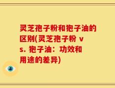 灵芝孢子粉和狍子油的区别(灵芝孢子粉 vs. 狍子油：功效和用途的差异)