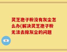 灵芝孢子粉没有灰尘怎么办(解决灵芝孢子粉无法去除灰尘的问题