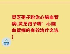 灵芝孢子粉治心脑血管病(灵芝孢子粉：心脑血管病的有效治疗之选)