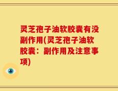 灵芝孢子油软胶囊有没副作用(灵芝孢子油软胶囊：副作用及注意事项)