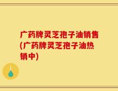 广药牌灵芝孢子油销售(广药牌灵芝孢子油热销中)