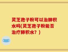 灵芝孢子粉可以治肺积水吗(灵芝孢子粉能否治疗肺积水？)
