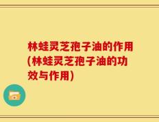林蛙灵芝孢子油的作用(林蛙灵芝孢子油的功效与作用)