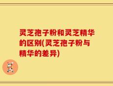 灵芝孢子粉和灵芝精华的区别(灵芝孢子粉与精华的差异)