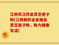 江阴天江药业灵芝孢子粉(江阴制药企业推出灵芝孢子粉，助力健康生活)