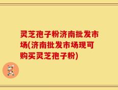 灵芝孢子粉济南批发市场(济南批发市场现可购买灵芝孢子粉)