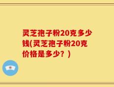 灵芝孢子粉20克多少钱(灵芝孢子粉20克价格是多少？)
