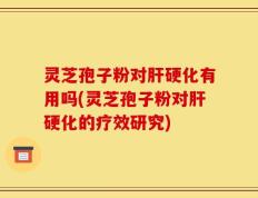 灵芝孢子粉对肝硬化有用吗(灵芝孢子粉对肝硬化的疗效研究)