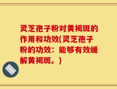 灵芝孢子粉对黄褐斑的作用和功效(灵芝孢子粉的功效：能够有效缓解黄褐斑。)