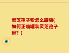灵芝孢子粉怎么罐装(如何正确罐装灵芝孢子粉？)